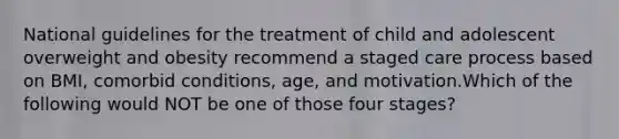 National guidelines for the treatment of child and adolescent overweight and obesity recommend a staged care process based on BMI, comorbid conditions, age, and motivation.Which of the following would NOT be one of those four stages?