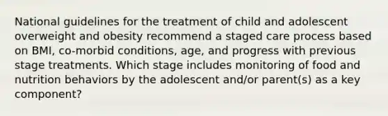 National guidelines for the treatment of child and adolescent overweight and obesity recommend a staged care process based on BMI, co-morbid conditions, age, and progress with previous stage treatments. Which stage includes monitoring of food and nutrition behaviors by the adolescent and/or parent(s) as a key component?