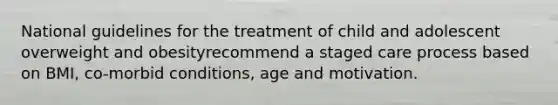 National guidelines for the treatment of child and adolescent overweight and obesityrecommend a staged care process based on BMI, co-morbid conditions, age and motivation.