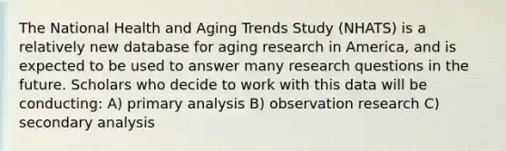 The National Health and Aging Trends Study (NHATS) is a relatively new database for aging research in America, and is expected to be used to answer many research questions in the future. Scholars who decide to work with this data will be conducting: A) primary analysis B) observation research C) secondary analysis