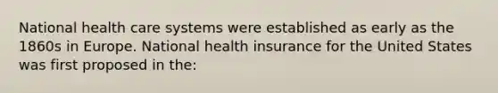 National health care systems were established as early as the 1860s in Europe. National health insurance for the United States was first proposed in the: