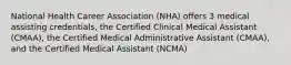 National Health Career Association (NHA) offers 3 medical assisting credentials, the Certified Clinical Medical Assistant (CMAA), the Certified Medical Administrative Assistant (CMAA), and the Certified Medical Assistant (NCMA)