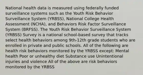 National health data is measured using federally funded surveillance systems such as the Youth Risk Behavior Surveillance System (YRBSS), National College Health Assessment (NCHA), and Behaviors Risk Factor Surveillance System (BRFSS). The Youth Risk Behavior Surveillance System (YRBSS) Survey is a national school-based survey that tracks select health behaviors among 9th-12th grade students who are enrolled in private and public schools. All of the following are health risk behaviors monitored by the YRBSS except: Mental health Poor or unhealthy diet Substance use Unintentional injuries and violence All of the above are risk behaviors monitored by the YRBSS