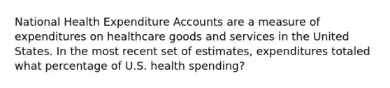 National Health Expenditure Accounts are a measure of expenditures on healthcare goods and services in the United States. In the most recent set of estimates, expenditures totaled what percentage of U.S. health spending?