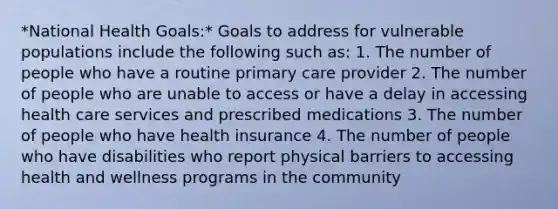 *National Health Goals:* Goals to address for vulnerable populations include the following such as: 1. The number of people who have a routine primary care provider 2. The number of people who are unable to access or have a delay in accessing health care services and prescribed medications 3. The number of people who have health insurance 4. The number of people who have disabilities who report physical barriers to accessing health and wellness programs in the community