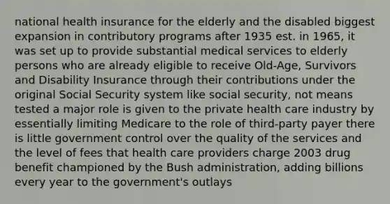 national health insurance for the elderly and the disabled biggest expansion in contributory programs after 1935 est. in 1965, it was set up to provide substantial medical services to elderly persons who are already eligible to receive Old-Age, Survivors and Disability Insurance through their contributions under the original Social Security system like social security, not means tested a major role is given to the private health care industry by essentially limiting Medicare to the role of third-party payer there is little government control over the quality of the services and the level of fees that health care providers charge 2003 drug benefit championed by the Bush administration, adding billions every year to the government's outlays