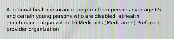 A national health insurance program from persons over age 65 and certain young persons who are disabled. a)Health maintenance organization b) Medicaid c)Medicare d) Preferred provider organization