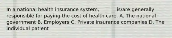 In a national health insurance system, ______ is/are generally responsible for paying the cost of health care. A. The national government B. Employers C. Private insurance companies D. The individual patient