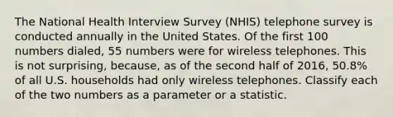 The National Health Interview Survey (NHIS) telephone survey is conducted annually in the United States. Of the first 100 numbers dialed, 55 numbers were for wireless telephones. This is not surprising, because, as of the second half of 2016, 50.8% of all U.S. households had only wireless telephones. Classify each of the two numbers as a parameter or a statistic.