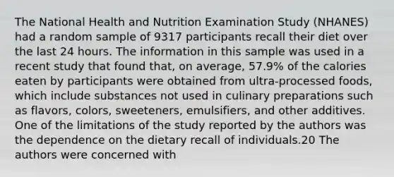 The National Health and Nutrition Examination Study (NHANES) had a random sample of 9317 participants recall their diet over the last 24 hours. The information in this sample was used in a recent study that found that, on average, 57.9% of the calories eaten by participants were obtained from ultra-processed foods, which include substances not used in culinary preparations such as flavors, colors, sweeteners, emulsifiers, and other additives. One of the limitations of the study reported by the authors was the dependence on the dietary recall of individuals.20 The authors were concerned with