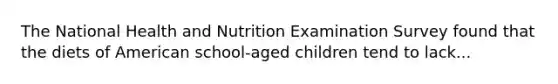 The National Health and Nutrition Examination Survey found that the diets of American school-aged children tend to lack...