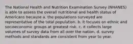 The National Health and Nutrition Examination Survey (NHANES) is able to assess the overall nutritional and health status of Americans because a. the populations surveyed are representative of the total population. b. it focuses on ethnic and socioeconomic groups at greatest risk. c. it collects large volumes of survey data from all over the nation. d. survey methods and standards are consistent from year to year.