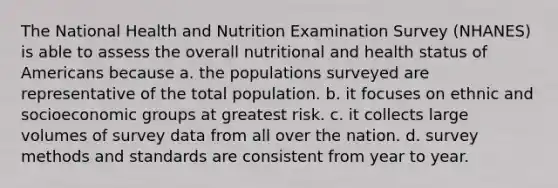 The National Health and Nutrition Examination Survey (NHANES) is able to assess the overall nutritional and health status of Americans because a. the populations surveyed are representative of the total population. b. it focuses on ethnic and socioeconomic groups at greatest risk. c. it collects large volumes of survey data from all over the nation. d. survey methods and standards are consistent from year to year.