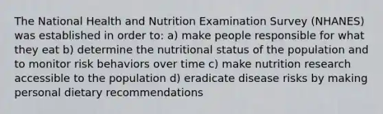 The National Health and Nutrition Examination Survey (NHANES) was established in order to: a) make people responsible for what they eat b) determine the nutritional status of the population and to monitor risk behaviors over time c) make nutrition research accessible to the population d) eradicate disease risks by making personal dietary recommendations