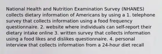 National Health and Nutrition Examination Survey (NHANES) collects dietary information of Americans by using a 1. telephone survey that collects information using a food frequency questionnaire. 2. website where individuals can self-report their dietary intake online 3. written survey that collects information using a food likes and dislikes questionnaire. 4. personal interview that collects information from a 24-hour diet recall