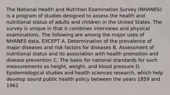 The National Health and Nutrition Examination Survey (NHANES) is a program of studies designed to assess the health and nutritional status of adults and children in the United States. The survey is unique in that it combines interviews and physical examinations. The following are among the major uses of NHANES data, EXCEPT A. Determination of the prevalence of major diseases and risk factors for diseases B. Assessment of nutritional status and its association with health promotion and disease prevention C. The basis for national standards for such measurements as height, weight, and blood pressure D. Epidemiological studies and health sciences research, which help develop sound public health policy between the years 1859 and 1961