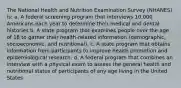 The National Health and Nutrition Examination Survey (NHANES) is: a. A federal screening program that interviews 10,000 Americans each year to determine their medical and dental histories b. A state program that examines people over the age of 18 to gather their health-related information (demographic, socioeconomic, and nutritional). c. A state program that obtains information from participants to improve health promotion and epidemiological research. d. A federal program that combines an interview with a physical exam to assess the general health and nutritional status of participants of any age living in the United States