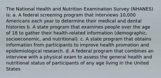 The National Health and Nutrition Examination Survey (NHANES) is: a. A federal screening program that interviews 10,000 Americans each year to determine their medical and dental histories b. A state program that examines people over the age of 18 to gather their health-related information (demographic, socioeconomic, and nutritional). c. A state program that obtains information from participants to improve health promotion and epidemiological research. d. A federal program that combines an interview with a physical exam to assess the general health and nutritional status of participants of any age living in the United States