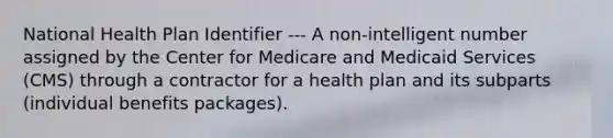 National Health Plan Identifier --- A non-intelligent number assigned by the Center for Medicare and Medicaid Services (CMS) through a contractor for a health plan and its subparts (individual benefits packages).