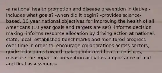 -a national health promotion and disease prevention initiative -includes what goals? -when did it begin? -provides science-based, 10 year national objectives for improving the health of all Americans (10 year goals and targets are set) -informs decision making -informs resource allocation by driving action at national, state, local -established benchmarks and monitored progress over time in order to: encourage collaborations across sectors, guide individuals toward making informed health decisions, measure the impact of prevention activities -importance of mid and final assessments