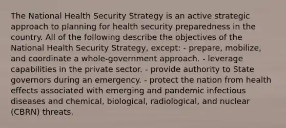 The National Health Security Strategy is an active strategic approach to planning for health security preparedness in the country. All of the following describe the objectives of the National Health Security Strategy, except: - prepare, mobilize, and coordinate a whole-government approach. - leverage capabilities in the private sector. - provide authority to State governors during an emergency. - protect the nation from health effects associated with emerging and pandemic infectious diseases and chemical, biological, radiological, and nuclear (CBRN) threats.