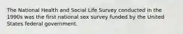 The National Health and Social Life Survey conducted in the 1990s was the first national sex survey funded by the United States federal government.