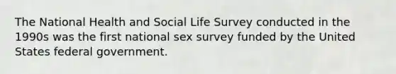 The National Health and Social Life Survey conducted in the 1990s was the first national sex survey funded by the United States federal government.