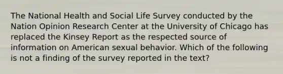 The National Health and Social Life Survey conducted by the Nation Opinion Research Center at the University of Chicago has replaced the Kinsey Report as the respected source of information on American sexual behavior. Which of the following is not a finding of the survey reported in the text?