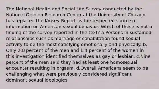 The National Health and Social Life Survey conducted by the National Opinion Research Center at the University of Chicago has replaced the Kinsey Report as the respected source of information on American sexual behavior. Which of these is not a finding of the survey reported in the text?​ a.​Persons in sustained relationships such as marriage or cohabitation found sexual activity to be the most satisfying emotionally and physically. b.​Only 2.8 percent of the men and 1.4 percent of the women in this investigation identified themselves as gay or lesbian. c.​Nine percent of the men said they had at least one homosexual encounter resulting in orgasm. d.​Overall Americans seem to be challenging what were previously considered significant dominant sexual ideologies.