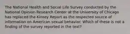 The National Health and Social Life Survey conducted by the National Opinion Research Center at the University of Chicago has replaced the Kinsey Report as the respected source of information on American sexual behavior. Which of these is not a finding of the survey reported in the text?​