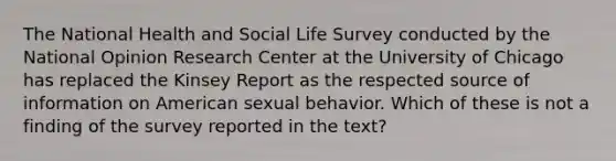 The National Health and Social Life Survey conducted by the National Opinion Research Center at the University of Chicago has replaced the Kinsey Report as the respected source of information on American sexual behavior. Which of these is not a finding of the survey reported in the text?​