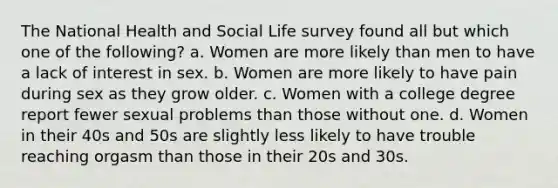 The National Health and Social Life survey found all but which one of the following? a. Women are more likely than men to have a lack of interest in sex. b. Women are more likely to have pain during sex as they grow older. c. Women with a college degree report fewer sexual problems than those without one. d. Women in their 40s and 50s are slightly less likely to have trouble reaching orgasm than those in their 20s and 30s.