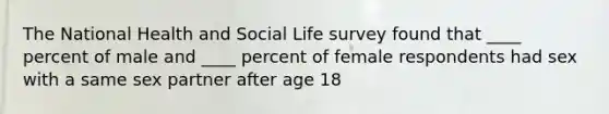 The National Health and Social Life survey found that ____ percent of male and ____ percent of female respondents had sex with a same sex partner after age 18