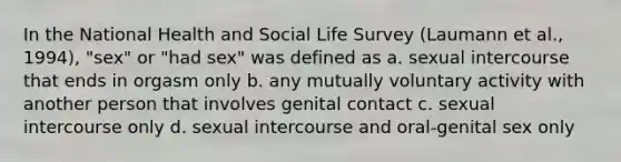 In the National Health and Social Life Survey (Laumann et al., 1994), "sex" or "had sex" was defined as a. sexual intercourse that ends in orgasm only b. any mutually voluntary activity with another person that involves genital contact c. sexual intercourse only d. sexual intercourse and oral-genital sex only