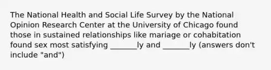 The National Health and Social Life Survey by the National Opinion Research Center at the University of Chicago found those in sustained relationships like mariage or cohabitation found sex most satisfying _______ly and _______ly (answers don't include "and")