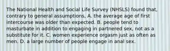 The National Health and Social Life Survey (NHSLS) found that, contrary to general assumptions, A. the average age of first intercourse was older than expected. B. people tend to masturbate in addition to engaging in partnered sex, not as a substitute for it. C. women experience orgasm just as often as men. D. a large number of people engage in anal sex.