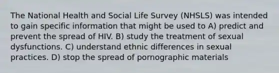 The National Health and Social Life Survey (NHSLS) was intended to gain specific information that might be used to A) predict and prevent the spread of HIV. B) study the treatment of sexual dysfunctions. C) understand ethnic differences in sexual practices. D) stop the spread of pornographic materials