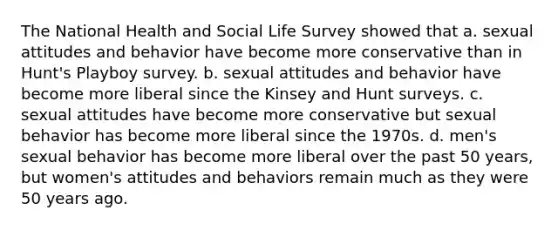 The National Health and Social Life Survey showed that a. sexual attitudes and behavior have become more conservative than in Hunt's Playboy survey. b. sexual attitudes and behavior have become more liberal since the Kinsey and Hunt surveys. c. sexual attitudes have become more conservative but sexual behavior has become more liberal since the 1970s. d. men's sexual behavior has become more liberal over the past 50 years, but women's attitudes and behaviors remain much as they were 50 years ago.