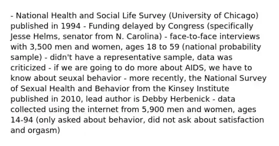 - National Health and Social Life Survey (University of Chicago) published in 1994 - Funding delayed by Congress (specifically Jesse Helms, senator from N. Carolina) - face-to-face interviews with 3,500 men and women, ages 18 to 59 (national probability sample) - didn't have a representative sample, data was criticized - if we are going to do more about AIDS, we have to know about seuxal behavior - more recently, the National Survey of Sexual Health and Behavior from the Kinsey Institute published in 2010, lead author is Debby Herbenick - data collected using the internet from 5,900 men and women, ages 14-94 (only asked about behavior, did not ask about satisfaction and orgasm)