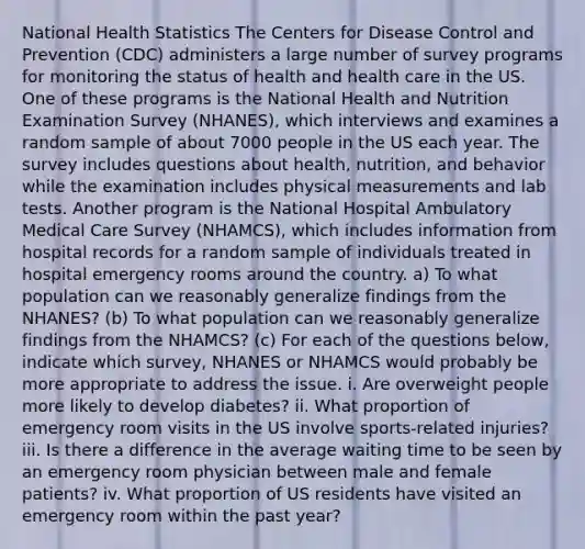 National Health Statistics The Centers for Disease Control and Prevention (CDC) administers a large number of survey programs for monitoring the status of health and health care in the US. One of these programs is the National Health and Nutrition Examination Survey (NHANES), which interviews and examines a random sample of about 7000 people in the US each year. The survey includes questions about health, nutrition, and behavior while the examination includes physical measurements and lab tests. Another program is the National Hospital Ambulatory Medical Care Survey (NHAMCS), which includes information from hospital records for a random sample of individuals treated in hospital emergency rooms around the country. a) To what population can we reasonably generalize findings from the NHANES? (b) To what population can we reasonably generalize findings from the NHAMCS? (c) For each of the questions below, indicate which survey, NHANES or NHAMCS would probably be more appropriate to address the issue. i. Are overweight people more likely to develop diabetes? ii. What proportion of emergency room visits in the US involve sports-related injuries? iii. Is there a difference in the average waiting time to be seen by an emergency room physician between male and female patients? iv. What proportion of US residents have visited an emergency room within the past year?