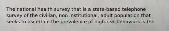 The national health survey that is a state-based telephone survey of the civilian, non institutional, adult population that seeks to ascertain the prevalence of high-risk behaviors is the