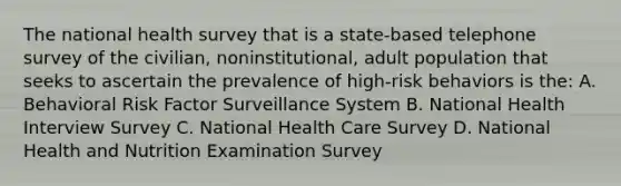 The national health survey that is a state-based telephone survey of the civilian, noninstitutional, adult population that seeks to ascertain the prevalence of high-risk behaviors is the: A. Behavioral Risk Factor Surveillance System B. National Health Interview Survey C. National Health Care Survey D. National Health and Nutrition Examination Survey