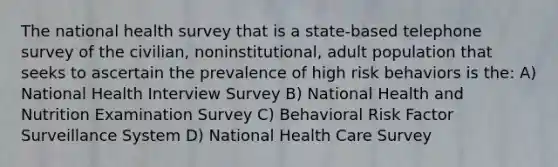 The national health survey that is a state-based telephone survey of the civilian, noninstitutional, adult population that seeks to ascertain the prevalence of high risk behaviors is the: A) National Health Interview Survey B) National Health and Nutrition Examination Survey C) Behavioral Risk Factor Surveillance System D) National Health Care Survey