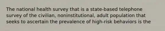 The national health survey that is a state-based telephone survey of the civilian, noninstitutional, adult population that seeks to ascertain the prevalence of high-risk behaviors is the