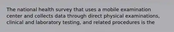 The national health survey that uses a mobile examination center and collects data through direct physical examinations, clinical and laboratory testing, and related procedures is the