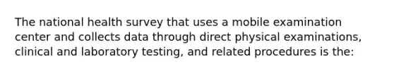 The national health survey that uses a mobile examination center and collects data through direct physical examinations, clinical and laboratory testing, and related procedures is the: