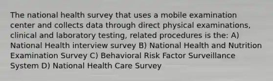 The national health survey that uses a mobile examination center and collects data through direct physical examinations, clinical and laboratory testing, related procedures is the: A) National Health interview survey B) National Health and Nutrition Examination Survey C) Behavioral Risk Factor Surveillance System D) National Health Care Survey