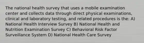 The national health survey that uses a mobile examination center and collects data through direct physical examinations, clinical and laboratory testing, and related procedures is the: A) National Health Interview Survey B) National Health and Nutrition Examination Survey C) Behavioral Risk Factor Surveillance System D) National Health Care Survey