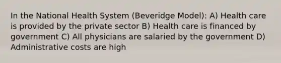 In the National Health System (Beveridge Model): A) Health care is provided by the private sector B) Health care is financed by government C) All physicians are salaried by the government D) Administrative costs are high