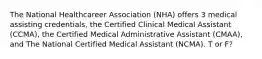 The National Healthcareer Association (NHA) offers 3 medical assisting credentials, the Certified Clinical Medical Assistant (CCMA), the Certified Medical Administrative Assistant (CMAA), and The National Certified Medical Assistant (NCMA). T or F?